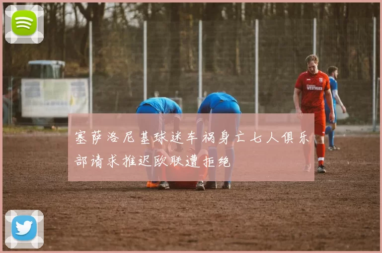 塞萨洛尼基球迷车祸身亡七人俱乐部请求推迟欧联遭拒绝