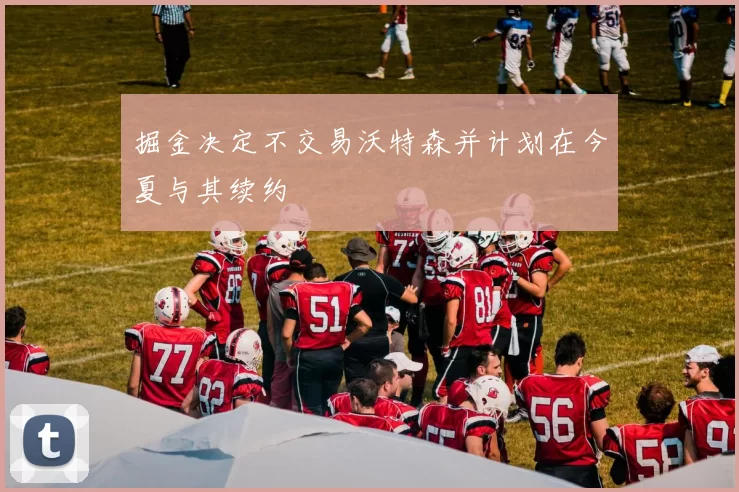 掘金决定不交易沃特森并计划在今夏与其续约