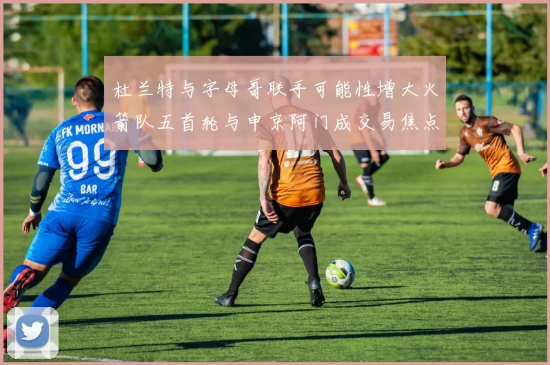 杜兰特与字母哥联手可能性增大火箭队五首轮与申京阿门成交易焦点