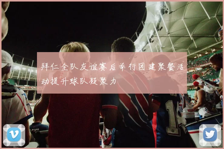 拜仁全队友谊赛后举行团建聚餐活动提升球队凝聚力